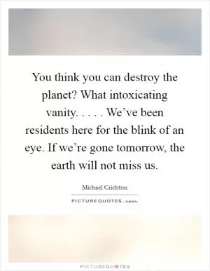 You think you can destroy the planet? What intoxicating vanity. . . . . We’ve been residents here for the blink of an eye. If we’re gone tomorrow, the earth will not miss us Picture Quote #1