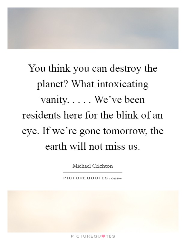 You think you can destroy the planet? What intoxicating vanity. . . . . We've been residents here for the blink of an eye. If we're gone tomorrow, the earth will not miss us. Picture Quote #1