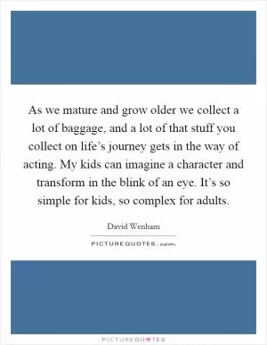 As we mature and grow older we collect a lot of baggage, and a lot of that stuff you collect on life’s journey gets in the way of acting. My kids can imagine a character and transform in the blink of an eye. It’s so simple for kids, so complex for adults Picture Quote #1