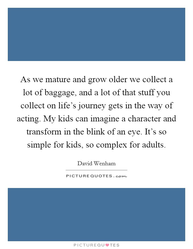 As we mature and grow older we collect a lot of baggage, and a lot of that stuff you collect on life's journey gets in the way of acting. My kids can imagine a character and transform in the blink of an eye. It's so simple for kids, so complex for adults. Picture Quote #1