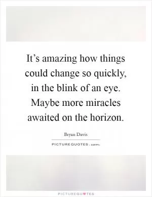 It’s amazing how things could change so quickly, in the blink of an eye. Maybe more miracles awaited on the horizon Picture Quote #1