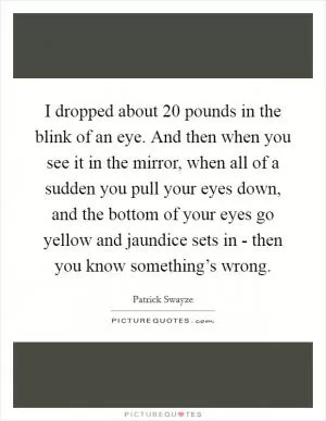 I dropped about 20 pounds in the blink of an eye. And then when you see it in the mirror, when all of a sudden you pull your eyes down, and the bottom of your eyes go yellow and jaundice sets in - then you know something’s wrong Picture Quote #1