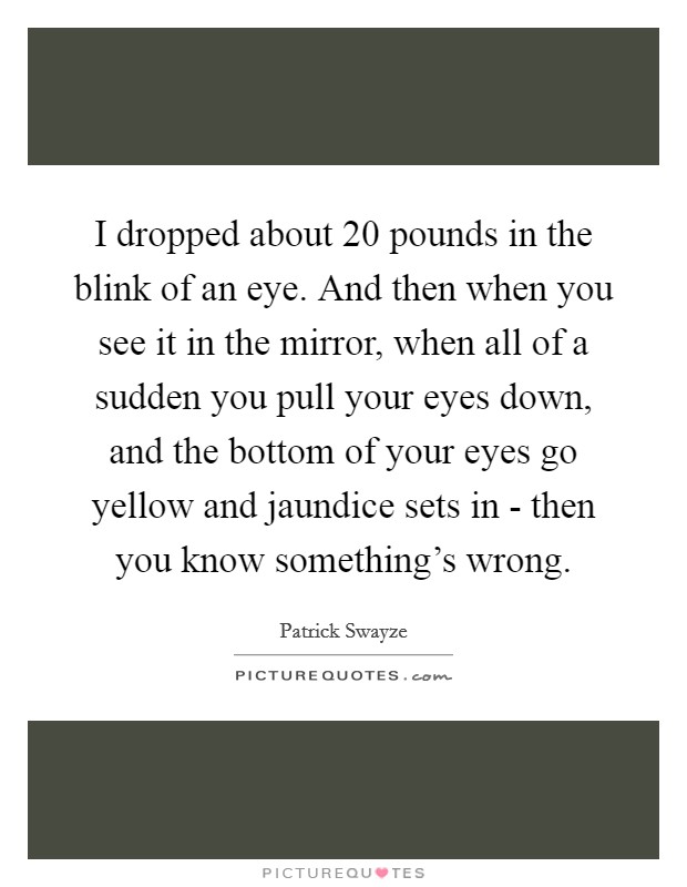 I dropped about 20 pounds in the blink of an eye. And then when you see it in the mirror, when all of a sudden you pull your eyes down, and the bottom of your eyes go yellow and jaundice sets in - then you know something's wrong. Picture Quote #1