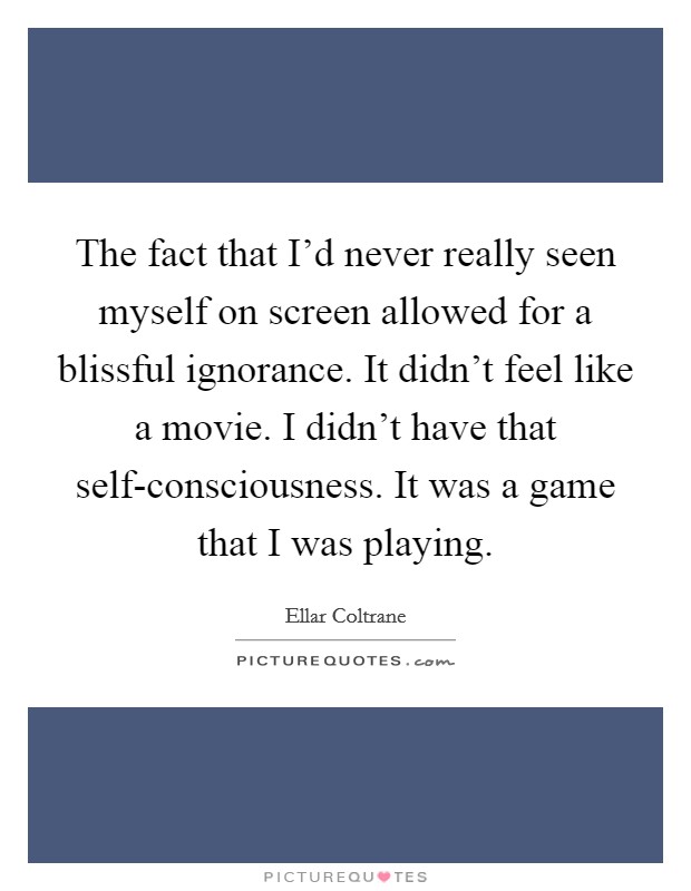 The fact that I'd never really seen myself on screen allowed for a blissful ignorance. It didn't feel like a movie. I didn't have that self-consciousness. It was a game that I was playing. Picture Quote #1
