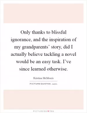 Only thanks to blissful ignorance, and the inspiration of my grandparents’ story, did I actually believe tackling a novel would be an easy task. I’ve since learned otherwise Picture Quote #1