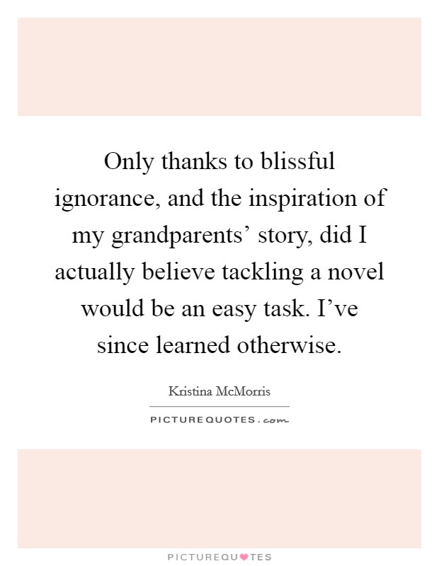 Only thanks to blissful ignorance, and the inspiration of my grandparents' story, did I actually believe tackling a novel would be an easy task. I've since learned otherwise. Picture Quote #1