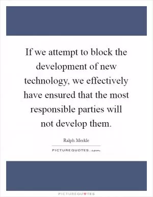 If we attempt to block the development of new technology, we effectively have ensured that the most responsible parties will not develop them Picture Quote #1
