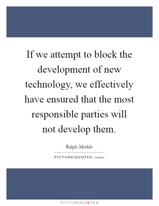 If we attempt to block the development of new technology, we effectively have ensured that the most responsible parties will not develop them. Picture Quote #1