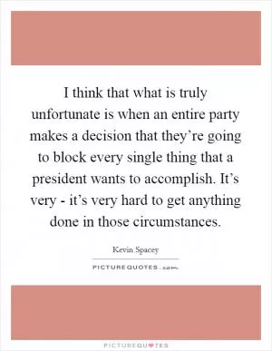 I think that what is truly unfortunate is when an entire party makes a decision that they’re going to block every single thing that a president wants to accomplish. It’s very - it’s very hard to get anything done in those circumstances Picture Quote #1