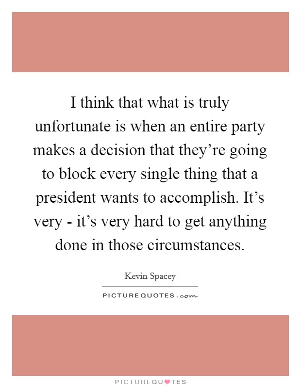 I think that what is truly unfortunate is when an entire party makes a decision that they're going to block every single thing that a president wants to accomplish. It's very - it's very hard to get anything done in those circumstances. Picture Quote #1