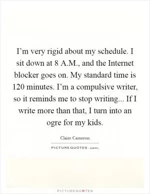I’m very rigid about my schedule. I sit down at 8 A.M., and the Internet blocker goes on. My standard time is 120 minutes. I’m a compulsive writer, so it reminds me to stop writing... If I write more than that, I turn into an ogre for my kids Picture Quote #1