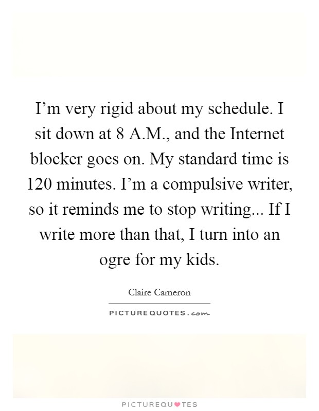 I'm very rigid about my schedule. I sit down at 8 A.M., and the Internet blocker goes on. My standard time is 120 minutes. I'm a compulsive writer, so it reminds me to stop writing... If I write more than that, I turn into an ogre for my kids. Picture Quote #1