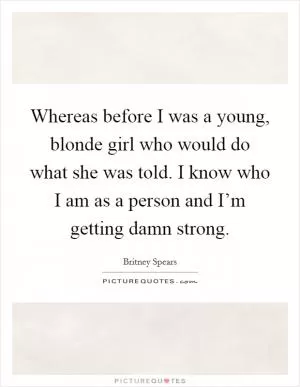 Whereas before I was a young, blonde girl who would do what she was told. I know who I am as a person and I’m getting damn strong Picture Quote #1