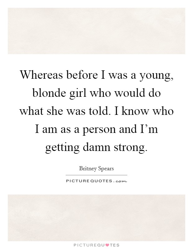 Whereas before I was a young, blonde girl who would do what she was told. I know who I am as a person and I'm getting damn strong. Picture Quote #1