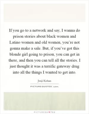 If you go to a network and say, I wanna do prison stories about black women and Latino women and old women, you’re not gonna make a sale. But, if you’ve got this blonde girl going to prison, you can get in there, and then you can tell all the stories. I just thought it was a terrific gateway drug into all the things I wanted to get into Picture Quote #1
