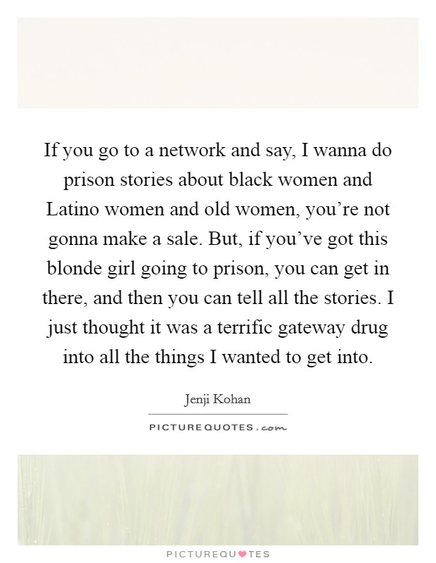 If you go to a network and say, I wanna do prison stories about black women and Latino women and old women, you're not gonna make a sale. But, if you've got this blonde girl going to prison, you can get in there, and then you can tell all the stories. I just thought it was a terrific gateway drug into all the things I wanted to get into. Picture Quote #1