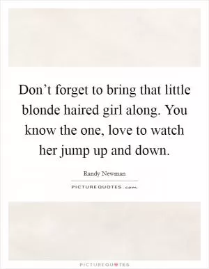 Don’t forget to bring that little blonde haired girl along. You know the one, love to watch her jump up and down Picture Quote #1