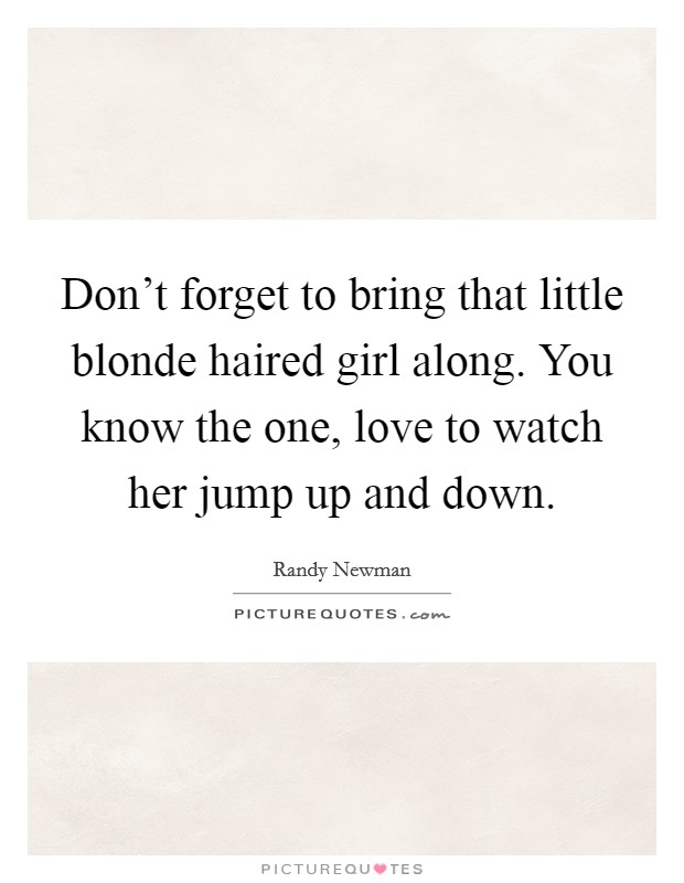 Don’t forget to bring that little blonde haired girl along. You know the one, love to watch her jump up and down Picture Quote #1