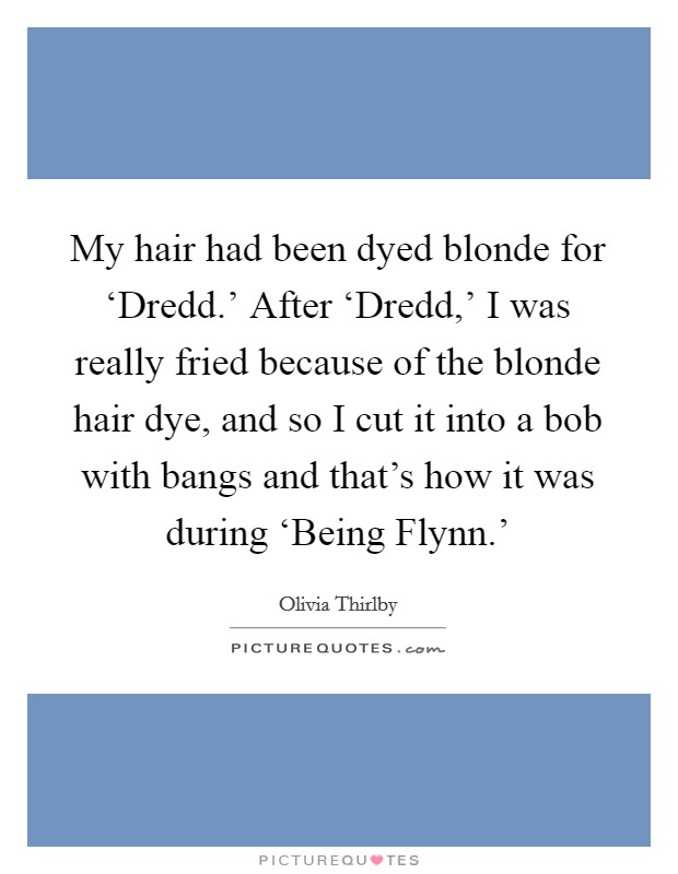 My hair had been dyed blonde for ‘Dredd.' After ‘Dredd,' I was really fried because of the blonde hair dye, and so I cut it into a bob with bangs and that's how it was during ‘Being Flynn.' Picture Quote #1
