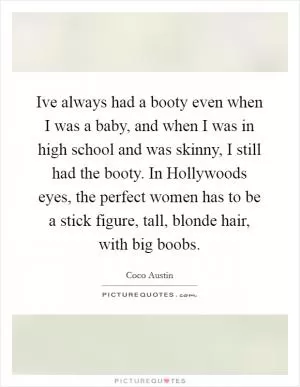 Ive always had a booty even when I was a baby, and when I was in high school and was skinny, I still had the booty. In Hollywoods eyes, the perfect women has to be a stick figure, tall, blonde hair, with big boobs Picture Quote #1