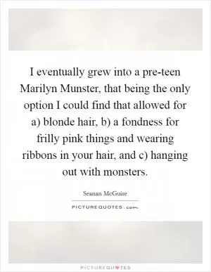 I eventually grew into a pre-teen Marilyn Munster, that being the only option I could find that allowed for a) blonde hair, b) a fondness for frilly pink things and wearing ribbons in your hair, and c) hanging out with monsters Picture Quote #1