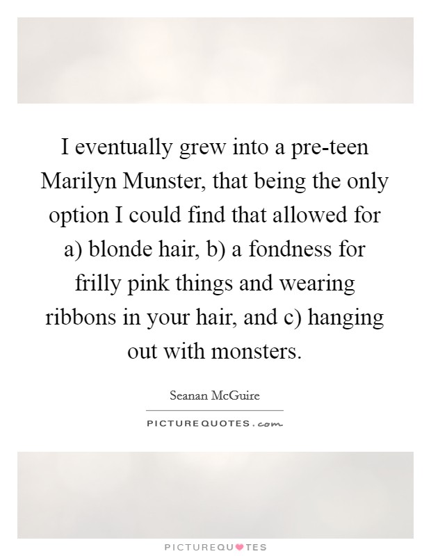 I eventually grew into a pre-teen Marilyn Munster, that being the only option I could find that allowed for a) blonde hair, b) a fondness for frilly pink things and wearing ribbons in your hair, and c) hanging out with monsters. Picture Quote #1