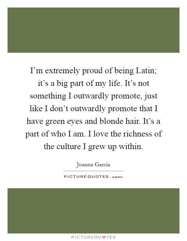 I'm extremely proud of being Latin; it's a big part of my life. It's not something I outwardly promote, just like I don't outwardly promote that I have green eyes and blonde hair. It's a part of who I am. I love the richness of the culture I grew up within. Picture Quote #1