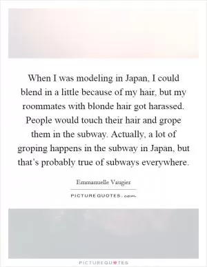When I was modeling in Japan, I could blend in a little because of my hair, but my roommates with blonde hair got harassed. People would touch their hair and grope them in the subway. Actually, a lot of groping happens in the subway in Japan, but that’s probably true of subways everywhere Picture Quote #1