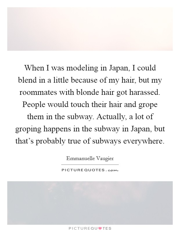 When I was modeling in Japan, I could blend in a little because of my hair, but my roommates with blonde hair got harassed. People would touch their hair and grope them in the subway. Actually, a lot of groping happens in the subway in Japan, but that's probably true of subways everywhere. Picture Quote #1