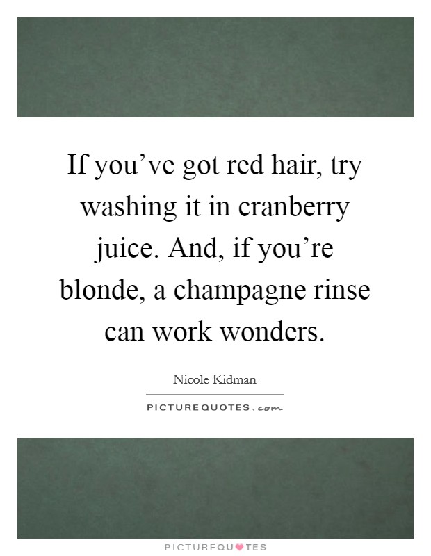 If you've got red hair, try washing it in cranberry juice. And, if you're blonde, a champagne rinse can work wonders. Picture Quote #1
