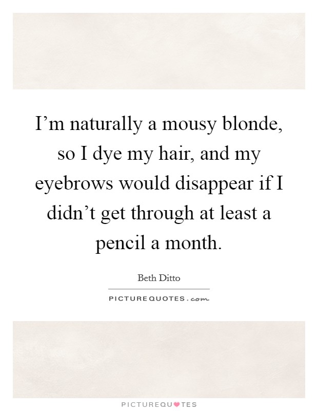 I'm naturally a mousy blonde, so I dye my hair, and my eyebrows would disappear if I didn't get through at least a pencil a month. Picture Quote #1