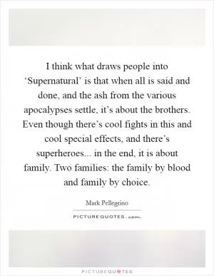 I think what draws people into ‘Supernatural’ is that when all is said and done, and the ash from the various apocalypses settle, it’s about the brothers. Even though there’s cool fights in this and cool special effects, and there’s superheroes... in the end, it is about family. Two families: the family by blood and family by choice Picture Quote #1