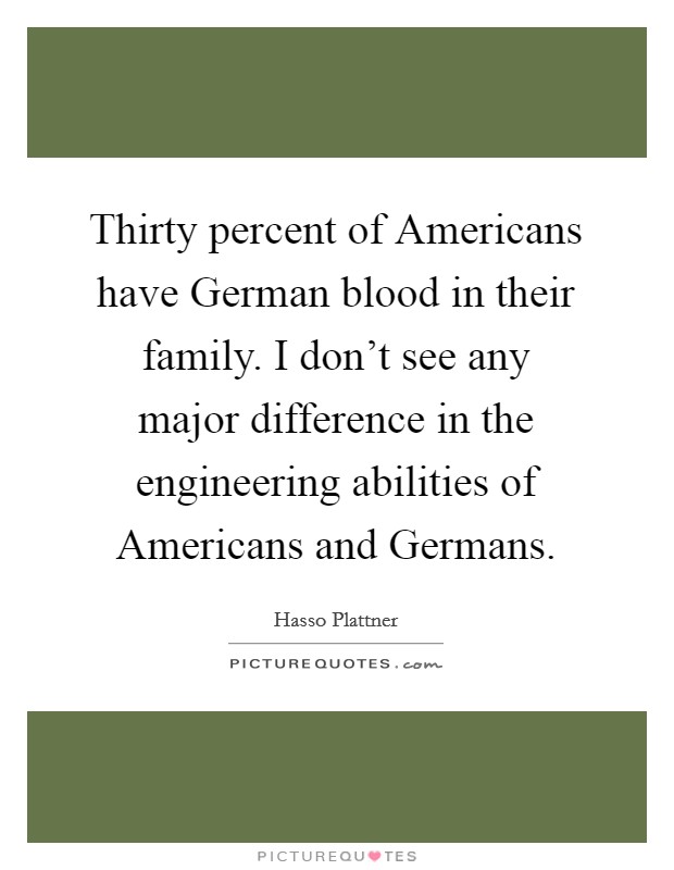 Thirty percent of Americans have German blood in their family. I don't see any major difference in the engineering abilities of Americans and Germans. Picture Quote #1