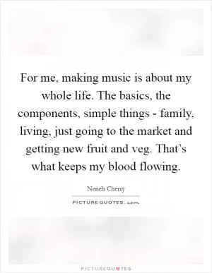 For me, making music is about my whole life. The basics, the components, simple things - family, living, just going to the market and getting new fruit and veg. That’s what keeps my blood flowing Picture Quote #1