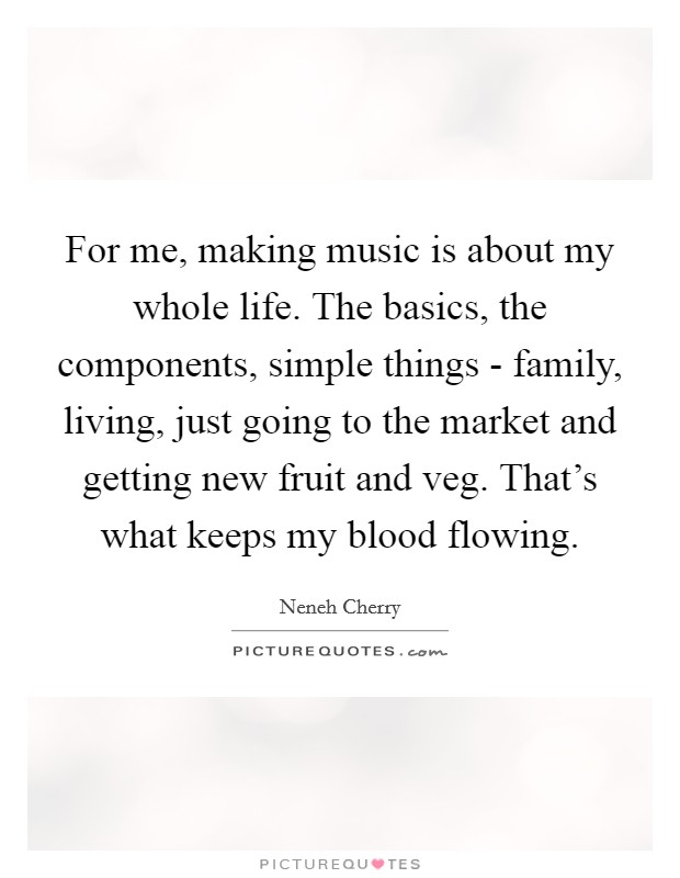 For me, making music is about my whole life. The basics, the components, simple things - family, living, just going to the market and getting new fruit and veg. That's what keeps my blood flowing. Picture Quote #1