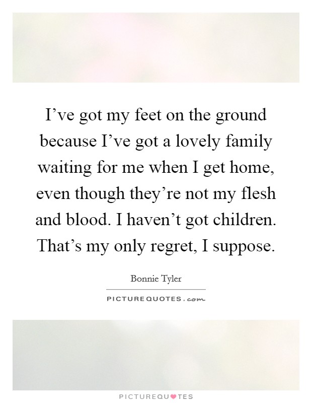 I've got my feet on the ground because I've got a lovely family waiting for me when I get home, even though they're not my flesh and blood. I haven't got children. That's my only regret, I suppose. Picture Quote #1