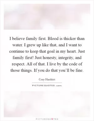 I believe family first. Blood is thicker than water. I grew up like that, and I want to continue to keep that goal in my heart. Just family first! Just honesty, integrity, and respect. All of that. I live by the code of those things. If you do that you’ll be fine Picture Quote #1