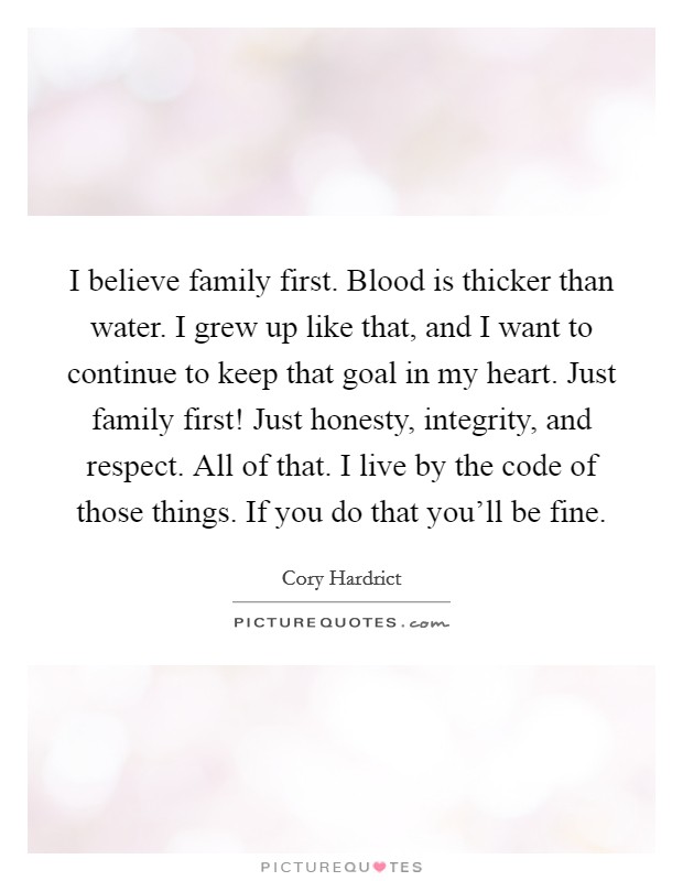 I believe family first. Blood is thicker than water. I grew up like that, and I want to continue to keep that goal in my heart. Just family first! Just honesty, integrity, and respect. All of that. I live by the code of those things. If you do that you'll be fine. Picture Quote #1