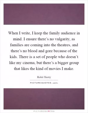 When I write, I keep the family audience in mind. I ensure there’s no vulgarity, as families are coming into the theatres, and there’s no blood and gore because of the kids. There is a set of people who doesn’t like my cinema, but there’s a bigger group that likes the kind of movies I make Picture Quote #1