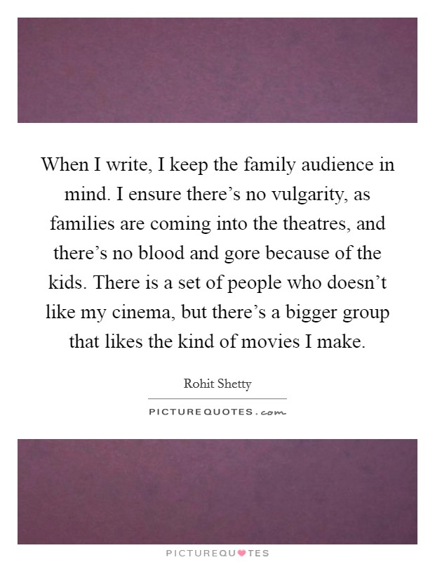 When I write, I keep the family audience in mind. I ensure there's no vulgarity, as families are coming into the theatres, and there's no blood and gore because of the kids. There is a set of people who doesn't like my cinema, but there's a bigger group that likes the kind of movies I make. Picture Quote #1