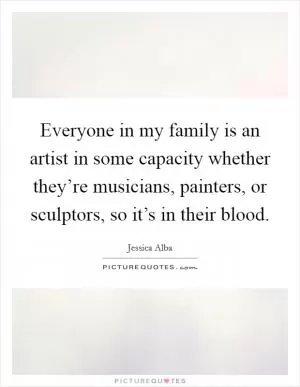 Everyone in my family is an artist in some capacity whether they’re musicians, painters, or sculptors, so it’s in their blood Picture Quote #1