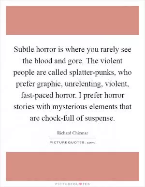 Subtle horror is where you rarely see the blood and gore. The violent people are called splatter-punks, who prefer graphic, unrelenting, violent, fast-paced horror. I prefer horror stories with mysterious elements that are chock-full of suspense Picture Quote #1