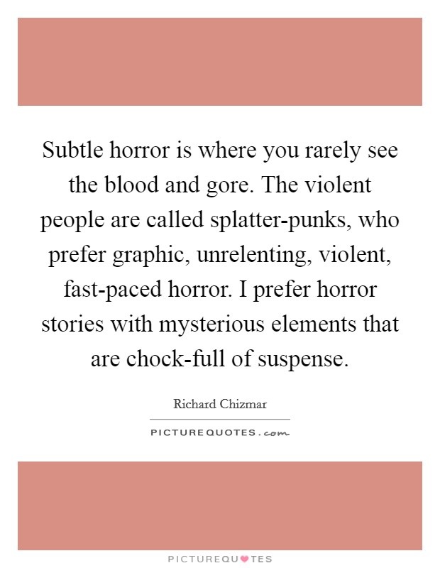 Subtle horror is where you rarely see the blood and gore. The violent people are called splatter-punks, who prefer graphic, unrelenting, violent, fast-paced horror. I prefer horror stories with mysterious elements that are chock-full of suspense. Picture Quote #1