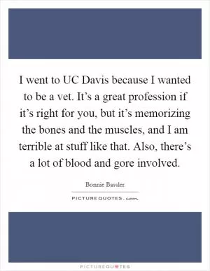 I went to UC Davis because I wanted to be a vet. It’s a great profession if it’s right for you, but it’s memorizing the bones and the muscles, and I am terrible at stuff like that. Also, there’s a lot of blood and gore involved Picture Quote #1