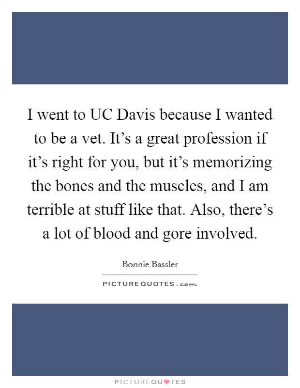 I went to UC Davis because I wanted to be a vet. It's a great profession if it's right for you, but it's memorizing the bones and the muscles, and I am terrible at stuff like that. Also, there's a lot of blood and gore involved. Picture Quote #1