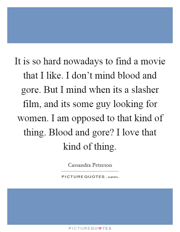 It is so hard nowadays to find a movie that I like. I don't mind blood and gore. But I mind when its a slasher film, and its some guy looking for women. I am opposed to that kind of thing. Blood and gore? I love that kind of thing. Picture Quote #1