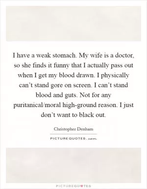 I have a weak stomach. My wife is a doctor, so she finds it funny that I actually pass out when I get my blood drawn. I physically can’t stand gore on screen. I can’t stand blood and guts. Not for any puritanical/moral high-ground reason. I just don’t want to black out Picture Quote #1