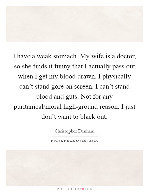 I have a weak stomach. My wife is a doctor, so she finds it funny that I actually pass out when I get my blood drawn. I physically can't stand gore on screen. I can't stand blood and guts. Not for any puritanical/moral high-ground reason. I just don't want to black out. Picture Quote #1