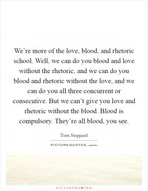 We’re more of the love, blood, and rhetoric school. Well, we can do you blood and love without the rhetoric, and we can do you blood and rhetoric without the love, and we can do you all three concurrent or consecutive. But we can’t give you love and rhetoric without the blood. Blood is compulsory. They’re all blood, you see Picture Quote #1