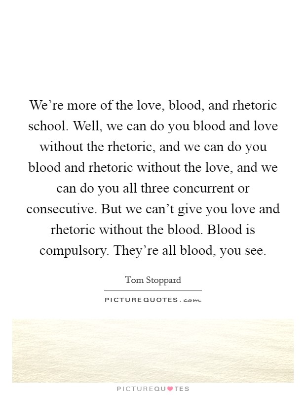 We're more of the love, blood, and rhetoric school. Well, we can do you blood and love without the rhetoric, and we can do you blood and rhetoric without the love, and we can do you all three concurrent or consecutive. But we can't give you love and rhetoric without the blood. Blood is compulsory. They're all blood, you see. Picture Quote #1